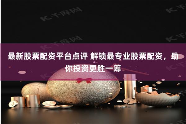 最新股票配资平台点评 解锁最专业股票配资，助你投资更胜一筹