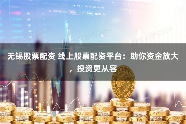 无锡股票配资 线上股票配资平台：助你资金放大，投资更从容