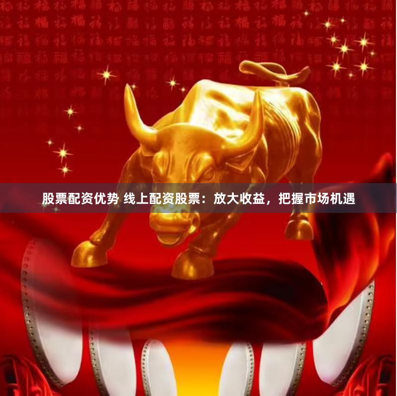 股票配资优势 线上配资股票：放大收益，把握市场机遇